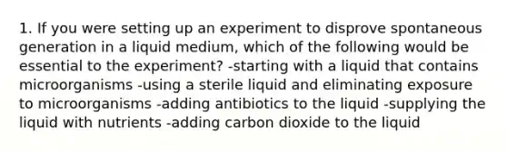 1. If you were setting up an experiment to disprove spontaneous generation in a liquid medium, which of the following would be essential to the experiment? -starting with a liquid that contains microorganisms -using a sterile liquid and eliminating exposure to microorganisms -adding antibiotics to the liquid -supplying the liquid with nutrients -adding carbon dioxide to the liquid