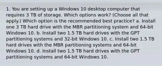 1. You are setting up a Windows 10 desktop computer that requires 3 TB of storage. Which options work? (Choose all that apply.) Which option is the recommended best practice? a. Install one 3 TB hard drive with the MBR partitioning system and 64-bit Windows 10. b. Install two 1.5 TB hard drives with the GPT partitioning systems and 32-bit Windows 10. c. Install two 1.5 TB hard drives with the MBR partitioning systems and 64-bit Windows 10. d. Install two 1.5 TB hard drives with the GPT partitioning systems and 64-bit Windows 10.