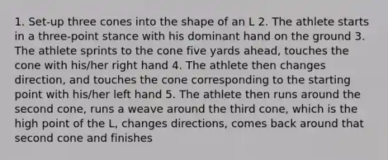 1. Set-up three cones into the shape of an L 2. The athlete starts in a three-point stance with his dominant hand on the ground 3. The athlete sprints to the cone five yards ahead, touches the cone with his/her right hand 4. The athlete then changes direction, and touches the cone corresponding to the starting point with his/her left hand 5. The athlete then runs around the second cone, runs a weave around the third cone, which is the high point of the L, changes directions, comes back around that second cone and finishes