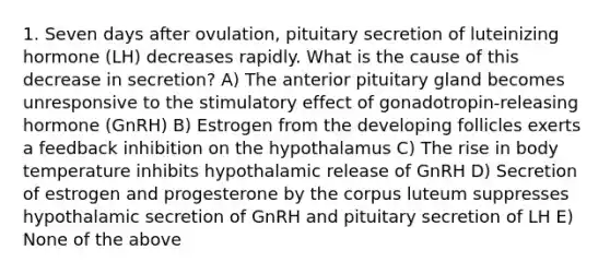 1. Seven days after ovulation, pituitary secretion of luteinizing hormone (LH) decreases rapidly. What is the cause of this decrease in secretion? A) The anterior pituitary gland becomes unresponsive to the stimulatory effect of gonadotropin-releasing hormone (GnRH) B) Estrogen from the developing follicles exerts a feedback inhibition on the hypothalamus C) The rise in body temperature inhibits hypothalamic release of GnRH D) Secretion of estrogen and progesterone by the corpus luteum suppresses hypothalamic secretion of GnRH and pituitary secretion of LH E) None of the above