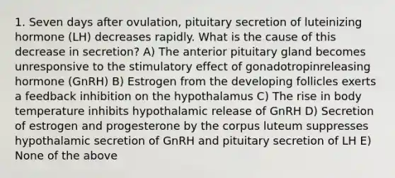 1. Seven days after ovulation, pituitary secretion of luteinizing hormone (LH) decreases rapidly. What is the cause of this decrease in secretion? A) The anterior pituitary gland becomes unresponsive to the stimulatory effect of gonadotropinreleasing hormone (GnRH) B) Estrogen from the developing follicles exerts a feedback inhibition on the hypothalamus C) The rise in body temperature inhibits hypothalamic release of GnRH D) Secretion of estrogen and progesterone by the corpus luteum suppresses hypothalamic secretion of GnRH and pituitary secretion of LH E) None of the above