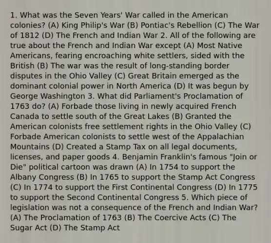 1. What was the Seven Years' War called in the American colonies? (A) King Philip's War (B) Pontiac's Rebellion (C) The War of 1812 (D) The French and Indian War 2. All of the following are true about the French and Indian War except (A) Most Native Americans, fearing encroaching white settlers, sided with the British (B) The war was the result of long-standing border disputes in the Ohio Valley (C) Great Britain emerged as the dominant colonial power in North America (D) It was begun by George Washington 3. What did Parliament's Proclamation of 1763 do? (A) Forbade those living in newly acquired French Canada to settle south of the Great Lakes (B) Granted the American colonists free settlement rights in the Ohio Valley (C) Forbade American colonists to settle west of the Appalachian Mountains (D) Created a Stamp Tax on all legal documents, licenses, and paper goods 4. Benjamin Franklin's famous "Join or Die" political cartoon was drawn (A) In 1754 to support the Albany Congress (B) In 1765 to support the Stamp Act Congress (C) In 1774 to support the First Continental Congress (D) In 1775 to support the Second Continental Congress 5. Which piece of legislation was not a consequence of the French and Indian War? (A) The Proclamation of 1763 (B) The Coercive Acts (C) The Sugar Act (D) The Stamp Act