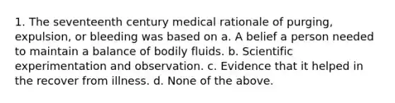 1. The seventeenth century medical rationale of purging, expulsion, or bleeding was based on a. A belief a person needed to maintain a balance of bodily fluids. b. Scientific experimentation and observation. c. Evidence that it helped in the recover from illness. d. None of the above.