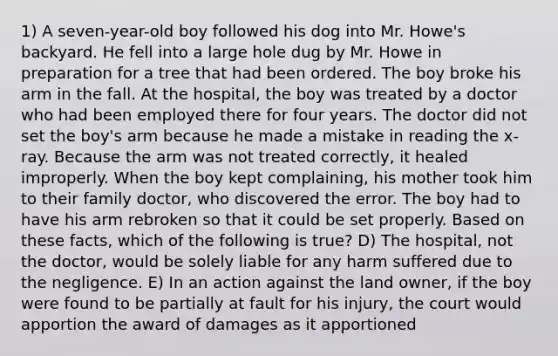 1) A seven-year-old boy followed his dog into Mr. Howe's backyard. He fell into a large hole dug by Mr. Howe in preparation for a tree that had been ordered. The boy broke his arm in the fall. At the hospital, the boy was treated by a doctor who had been employed there for four years. The doctor did not set the boy's arm because he made a mistake in reading the x-ray. Because the arm was not treated correctly, it healed improperly. When the boy kept complaining, his mother took him to their family doctor, who discovered the error. The boy had to have his arm rebroken so that it could be set properly. Based on these facts, which of the following is true? D) The hospital, not the doctor, would be solely liable for any harm suffered due to the negligence. E) In an action against the land owner, if the boy were found to be partially at fault for his injury, the court would apportion the award of damages as it apportioned