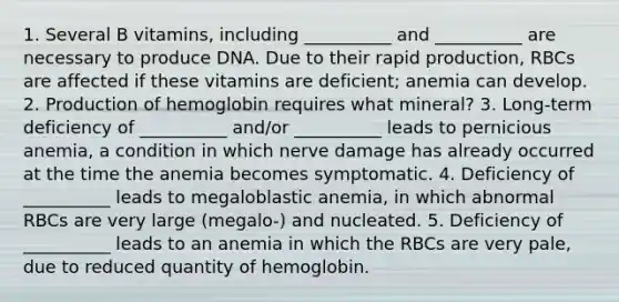 1. Several B vitamins, including __________ and __________ are necessary to produce DNA. Due to their rapid production, RBCs are affected if these vitamins are deficient; anemia can develop. 2. Production of hemoglobin requires what mineral? 3. Long-term deficiency of __________ and/or __________ leads to pernicious anemia, a condition in which nerve damage has already occurred at the time the anemia becomes symptomatic. 4. Deficiency of __________ leads to megaloblastic anemia, in which abnormal RBCs are very large (megalo-) and nucleated. 5. Deficiency of __________ leads to an anemia in which the RBCs are very pale, due to reduced quantity of hemoglobin.