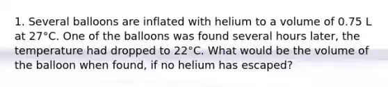 1. Several balloons are inflated with helium to a volume of 0.75 L at 27°C. One of the balloons was found several hours later, the temperature had dropped to 22°C. What would be the volume of the balloon when found, if no helium has escaped?