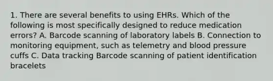 1. There are several benefits to using EHRs. Which of the following is most specifically designed to reduce medication errors? A. Barcode scanning of laboratory labels B. Connection to monitoring equipment, such as telemetry and blood pressure cuffs C. Data tracking Barcode scanning of patient identification bracelets