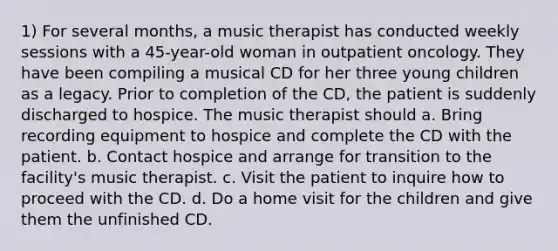 1) For several months, a music therapist has conducted weekly sessions with a 45-year-old woman in outpatient oncology. They have been compiling a musical CD for her three young children as a legacy. Prior to completion of the CD, the patient is suddenly discharged to hospice. The music therapist should a. Bring recording equipment to hospice and complete the CD with the patient. b. Contact hospice and arrange for transition to the facility's music therapist. c. Visit the patient to inquire how to proceed with the CD. d. Do a home visit for the children and give them the unfinished CD.