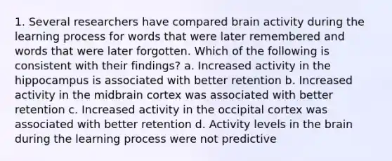 1. Several researchers have compared brain activity during the learning process for words that were later remembered and words that were later forgotten. Which of the following is consistent with their findings? a. Increased activity in the hippocampus is associated with better retention b. Increased activity in the midbrain cortex was associated with better retention c. Increased activity in the occipital cortex was associated with better retention d. Activity levels in the brain during the learning process were not predictive