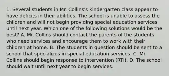 1. Several students in Mr. Collins's kindergarten class appear to have deficits in their abilities. The school is unable to assess the children and will not begin providing special education services until next year. Which one of the following solutions would be the best? A. Mr. Collins should contact the parents of the students who need services and encourage them to work with their children at home. B. The students in question should be sent to a school that specializes in special education services. C. Mr. Collins should begin response to intervention (RTI). D. The school should wait until next year to begin services.