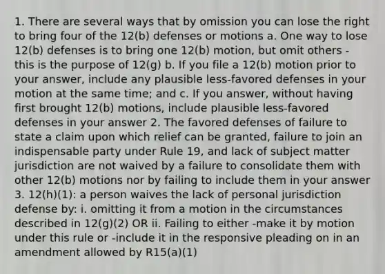 1. There are several ways that by omission you can lose the right to bring four of the 12(b) defenses or motions a. One way to lose 12(b) defenses is to bring one 12(b) motion, but omit others - this is the purpose of 12(g) b. If you file a 12(b) motion prior to your answer, include any plausible less-favored defenses in your motion at the same time; and c. If you answer, without having first brought 12(b) motions, include plausible less-favored defenses in your answer 2. The favored defenses of failure to state a claim upon which relief can be granted, failure to join an indispensable party under Rule 19, and lack of subject matter jurisdiction are not waived by a failure to consolidate them with other 12(b) motions nor by failing to include them in your answer 3. 12(h)(1): a person waives the lack of personal jurisdiction defense by: i. omitting it from a motion in the circumstances described in 12(g)(2) OR ii. Failing to either -make it by motion under this rule or -include it in the responsive pleading on in an amendment allowed by R15(a)(1)