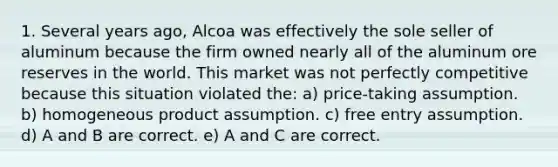 1. Several years ago, Alcoa was effectively the sole seller of aluminum because the firm owned nearly all of the aluminum ore reserves in the world. This market was not perfectly competitive because this situation violated the: a) price-taking assumption. b) homogeneous product assumption. c) free entry assumption. d) A and B are correct. e) A and C are correct.