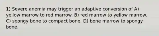 1) Severe anemia may trigger an adaptive conversion of A) yellow marrow to red marrow. B) red marrow to yellow marrow. C) spongy bone to compact bone. D) bone marrow to spongy bone.