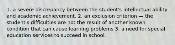 1. a severe discrepancy between the student's intellectual ability and academic achievement. 2. an exclusion criterion — the student's difficulties are not the result of another known condition that can cause learning problems 3. a need for special education services to succeed in school.