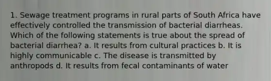 1. Sewage treatment programs in rural parts of South Africa have effectively controlled the transmission of bacterial diarrheas. Which of the following statements is true about the spread of bacterial diarrhea? a. It results from cultural practices b. It is highly communicable c. The disease is transmitted by anthropods d. It results from fecal contaminants of water