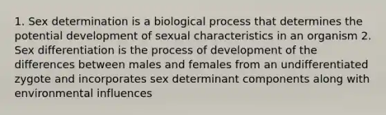 1. Sex determination is a biological process that determines the potential development of sexual characteristics in an organism 2. Sex differentiation is the process of development of the differences between males and females from an undifferentiated zygote and incorporates sex determinant components along with environmental influences