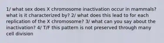 1/ what sex does X chromosome inactivation occur in mammals? what is it characterized by? 2/ what does this lead to for each replication of the X chromosome? 3/ what can you say about the inactivation? 4/ T/F this pattern is not preserved through many cell division