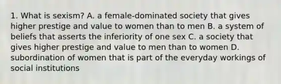 1. What is sexism? A. a female-dominated society that gives higher prestige and value to women than to men B. a system of beliefs that asserts the inferiority of one sex C. a society that gives higher prestige and value to men than to women D. subordination of women that is part of the everyday workings of social institutions