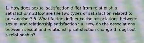 1. How does sexual satisfaction differ from relationship satisfaction? 2.How are the two types of satisfaction related to one another? 3. What factors influence the associations between sexual and relationship satisfaction? 4. How do the associations between sexual and relationship satisfaction change throughout a relationship?