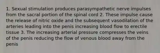 1. Sexual stimulation produces parasympathetic nerve impulses from the sacral portion of the spinal cord 2. These impulse cause the release of nitric oxide and the subsequent vasodilation of the arteries leading into the penis increasing blood flow to erectile tissue 3. The increasing arterial pressure compresses the veins of the penis reducing the flow of venous blood away from the penis