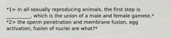 *1> In all sexually reproducing animals, the first step is __________, which is the union of a male and female gamete.* *2> the sperm penetration and membrane fusion, egg activation, fusion of nuclei are what?*