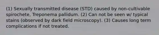 (1) Sexually transmitted disease (STD) caused by non-cultivable spirochete, Treponema pallidum. (2) Can not be seen w/ typical stains (observed by dark field microscopy). (3) Causes long term complications if not treated.