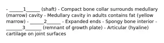 - ______1______ (shaft) - Compact bone collar surrounds medullary (marrow) cavity - Medullary cavity in adults contains fat (yellow marrow) - ______2______ - Expanded ends - Spongy bone interior - _______3_______ (remnant of growth plate) - Articular (hyaline) cartilage on joint surfaces