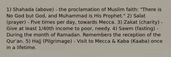 1) Shahada (above) - the proclamation of Muslim faith: "There is No God but God, and Muhammad is His Prophet." 2) Salat (prayer) - Five times per day, towards Mecca. 3) Zakat (charity) - Give at least 1/40th income to poor, needy. 4) Sawm (fasting) - During the month of Ramadan. Remembers the reception of the Qur'an. 5) Hajj (Pilgrimage) - Visit to Mecca & Kaba (Kaaba) once in a lifetime.