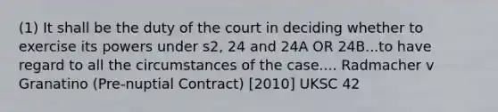 (1) It shall be the duty of the court in deciding whether to exercise its powers under s2, 24 and 24A OR 24B...to have regard to all the circumstances of the case.... Radmacher v Granatino (Pre-nuptial Contract) [2010] UKSC 42