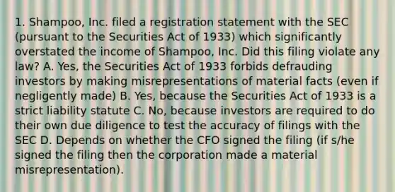 1. Shampoo, Inc. filed a registration statement with the SEC (pursuant to the Securities Act of 1933) which significantly overstated the income of Shampoo, Inc. Did this filing violate any law? A. Yes, the Securities Act of 1933 forbids defrauding investors by making misrepresentations of material facts (even if negligently made) B. Yes, because the Securities Act of 1933 is a strict liability statute C. No, because investors are required to do their own due diligence to test the accuracy of filings with the SEC D. Depends on whether the CFO signed the filing (if s/he signed the filing then the corporation made a material misrepresentation).