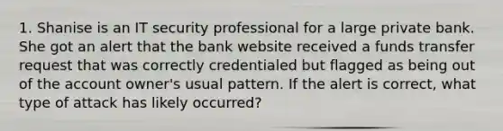 1. Shanise is an IT security professional for a large private bank. She got an alert that the bank website received a funds transfer request that was correctly credentialed but flagged as being out of the account owner's usual pattern. If the alert is correct, what type of attack has likely occurred?