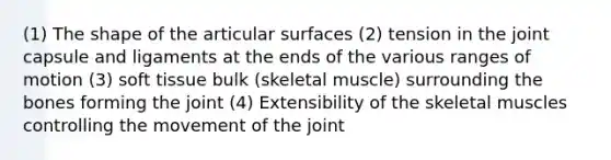 (1) The shape of the articular surfaces (2) tension in the joint capsule and ligaments at the ends of the various ranges of motion (3) soft tissue bulk (skeletal muscle) surrounding the bones forming the joint (4) Extensibility of the skeletal muscles controlling the movement of the joint