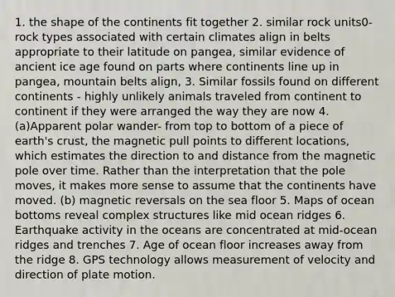 1. the shape of the continents fit together 2. similar rock units0- rock types associated with certain climates align in belts appropriate to their latitude on pangea, similar evidence of ancient ice age found on parts where continents line up in pangea, mountain belts align, 3. Similar fossils found on different continents - highly unlikely animals traveled from continent to continent if they were arranged the way they are now 4. (a)Apparent polar wander- from top to bottom of a piece of earth's crust, the magnetic pull points to different locations, which estimates the direction to and distance from the magnetic pole over time. Rather than the interpretation that the pole moves, it makes more sense to assume that the continents have moved. (b) magnetic reversals on the sea floor 5. Maps of ocean bottoms reveal complex structures like mid ocean ridges 6. Earthquake activity in the oceans are concentrated at mid-ocean ridges and trenches 7. Age of ocean floor increases away from the ridge 8. GPS technology allows measurement of velocity and direction of plate motion.