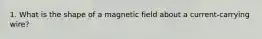 1. What is the shape of a magnetic field about a current-carrying wire?