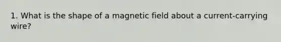 1. What is the shape of a magnetic field about a current-carrying wire?