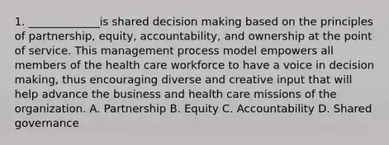 1. _____________is shared decision making based on the principles of partnership, equity, accountability, and ownership at the point of service. This management process model empowers all members of the health care workforce to have a voice in decision making, thus encouraging diverse and creative input that will help advance the business and health care missions of the organization. A. Partnership B. Equity C. Accountability D. Shared governance