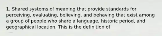 1. Shared systems of meaning that provide standards for perceiving, evaluating, believing, and behaving that exist among a group of people who share a language, historic period, and geographical location. This is the definition of