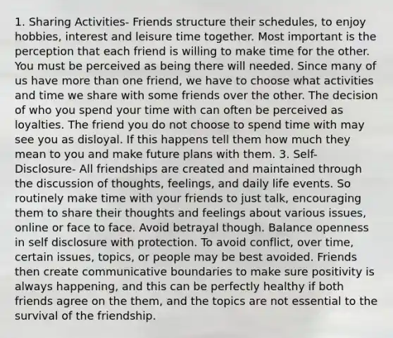 1. Sharing Activities- Friends structure their schedules, to enjoy hobbies, interest and leisure time together. Most important is the perception that each friend is willing to make time for the other. You must be perceived as being there will needed. Since many of us have more than one friend, we have to choose what activities and time we share with some friends over the other. The decision of who you spend your time with can often be perceived as loyalties. The friend you do not choose to spend time with may see you as disloyal. If this happens tell them how much they mean to you and make future plans with them. 3. Self-Disclosure- All friendships are created and maintained through the discussion of thoughts, feelings, and daily life events. So routinely make time with your friends to just talk, encouraging them to share their thoughts and feelings about various issues, online or face to face. Avoid betrayal though. Balance openness in self disclosure with protection. To avoid conflict, over time, certain issues, topics, or people may be best avoided. Friends then create communicative boundaries to make sure positivity is always happening, and this can be perfectly healthy if both friends agree on the them, and the topics are not essential to the survival of the friendship.