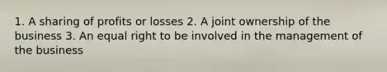 1. A sharing of profits or losses 2. A joint ownership of the business 3. An equal right to be involved in the management of the business