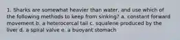 1. Sharks are somewhat heavier than water, and use which of the following methods to keep from sinking? a. constant forward movement b. a heterocercal tail c. squalene produced by the liver d. a spiral valve e. a buoyant stomach