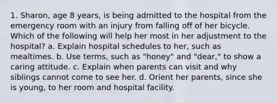 1. Sharon, age 8 years, is being admitted to the hospital from the emergency room with an injury from falling off of her bicycle. Which of the following will help her most in her adjustment to the hospital? a. Explain hospital schedules to her, such as mealtimes. b. Use terms, such as "honey" and "dear," to show a caring attitude. c. Explain when parents can visit and why siblings cannot come to see her. d. Orient her parents, since she is young, to her room and hospital facility.