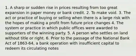 1. A sharp or sudden rise in prices resulting from too great expansion in paper money or bank credit. 2. To make void. 3. The act or practice of buying or selling when there is a large risk with the hopes of making a profit from future price changes 4. The system or practice in which public offices were awarded to supporters of the winning party. 5. A person who settles on land without title or right. 6. Prior to the passage of the National Bank Act of 1863-64, a bank operation with insufficient capital to redeem its circulating notes