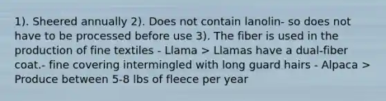 1). Sheered annually 2). Does not contain lanolin- so does not have to be processed before use 3). The fiber is used in the production of fine textiles - Llama > Llamas have a dual-fiber coat.- fine covering intermingled with long guard hairs - Alpaca > Produce between 5-8 lbs of fleece per year