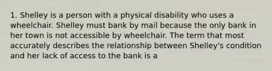 1. Shelley is a person with a physical disability who uses a wheelchair. Shelley must bank by mail because the only bank in her town is not accessible by wheelchair. The term that most accurately describes the relationship between Shelley's condition and her lack of access to the bank is a