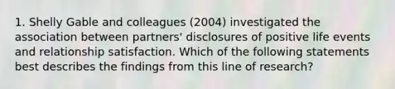 1. Shelly Gable and colleagues (2004) investigated the association between partners' disclosures of positive life events and relationship satisfaction. Which of the following statements best describes the findings from this line of research?