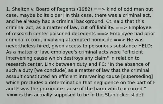 1. Shelton v. Board of Regents (1982) ==> kind of odd man out case, maybe bc its older! In this case, there was a criminal act, and he already had a criminal background. Ct. said that this criminal act, as a matter of law, cut off liability. ==> Employee of research center poisoned decedents ==> Employee had prior criminal record, involving attempted homicide ==> He was nevertheless hired, given access to poisonous substance HELD: As a matter of law, employee's criminal acts were "efficient intervening cause which destroys any claim" in relation to research center. Link between duty and PC: "In the absence of such a duty [we conclude] as a matter of law that the criminal assault constituted an efficient intervening cause [superseding] which precludes a determination that negligence on the part of F and F was the proximate cause of the harm which occurred." <== is this actually supposed to be in the Stahlecker slide?