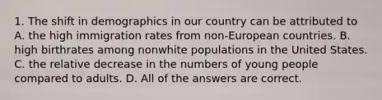 1. The shift in demographics in our country can be attributed to A. the high immigration rates from non-European countries. B. high birthrates among nonwhite populations in the United States. C. the relative decrease in the numbers of young people compared to adults. D. All of the answers are correct.