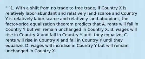 " "1. With a shift from no trade to free trade, if Country X is relatively labor-abundant and relatively land-scarce and Country Y is relatively labor-scarce and relatively land-abundant, the factor-price equalization theorem predicts that A. rents will fall in Country Y but will remain unchanged in Country X. B. wages will rise in Country X and fall in Country Y until they equalize. C. rents will rise in Country X and fall in Country Y until they equalize. D. wages will increase in Country Y but will remain unchanged in Country X.