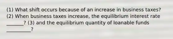 (1) What shift occurs because of an increase in business taxes? (2) When business taxes increase, the equilibrium interest rate _______? (3) and the equilibrium quantity of loanable funds __________?