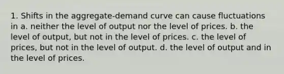 1. Shifts in the aggregate-demand curve can cause fluctuations in a. neither the level of output nor the level of prices. b. the level of output, but not in the level of prices. c. the level of prices, but not in the level of output. d. the level of output and in the level of prices.